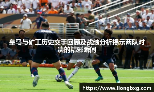 皇马与矿工历史交手回顾及战绩分析揭示两队对决的精彩瞬间